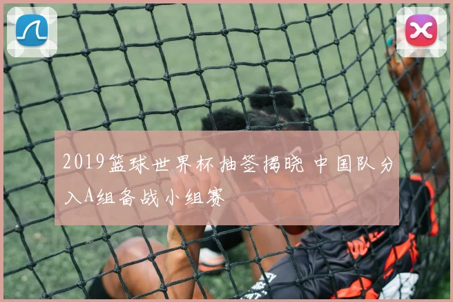 2019篮球世界杯抽签揭晓 中国队分入A组备战小组赛