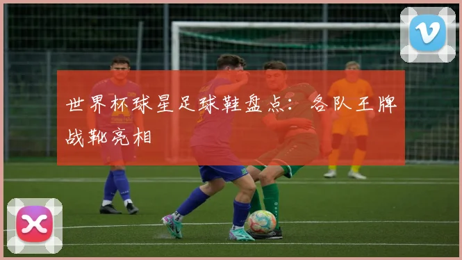 世界杯球星足球鞋盘点：各队王牌战靴亮相