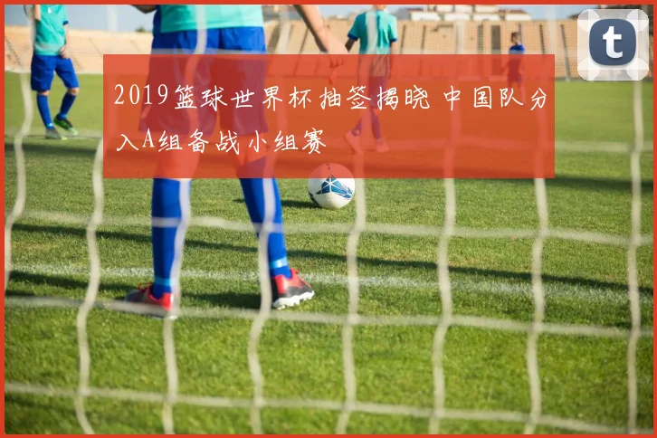 2019篮球世界杯抽签揭晓 中国队分入A组备战小组赛