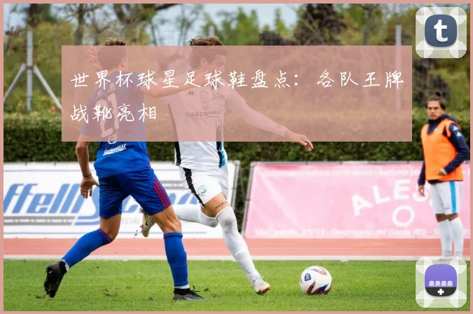 世界杯球星足球鞋盘点：各队王牌战靴亮相